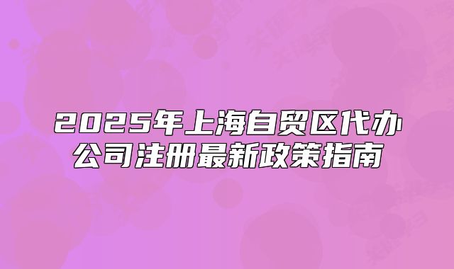 2025年上海自貿(mào)區(qū)代辦公司注冊(cè)最新政策指南