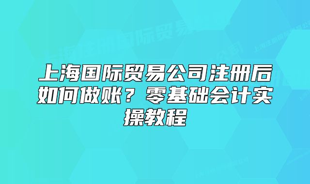 上海國際貿(mào)易公司注冊后如何做賬？零基礎會計實操教程