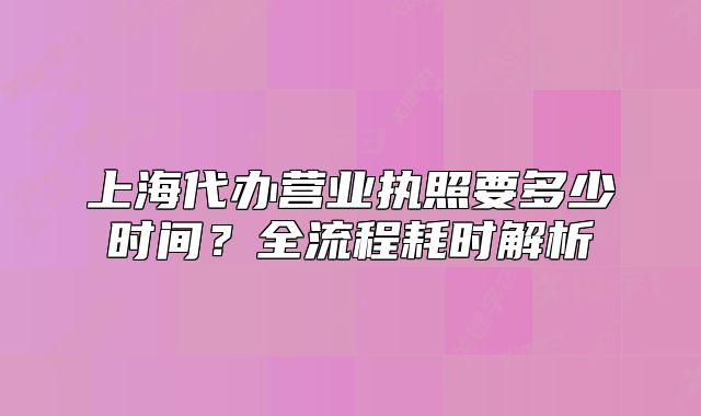 上海代辦營(yíng)業(yè)執(zhí)照要多少時(shí)間？全流程耗時(shí)解析