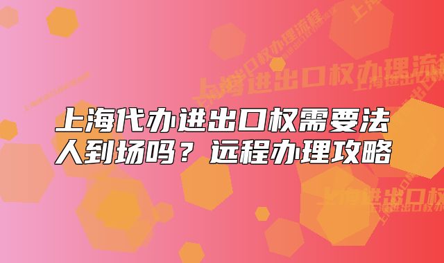 上海代辦進(jìn)出口權(quán)需要法人到場(chǎng)嗎？遠(yuǎn)程辦理攻略