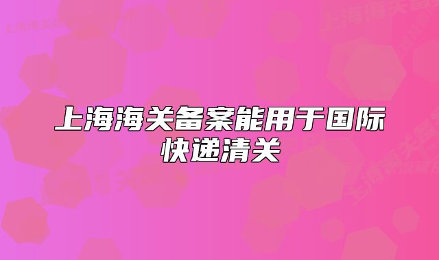 上海海關(guān)備案能用于國際快遞清關(guān)