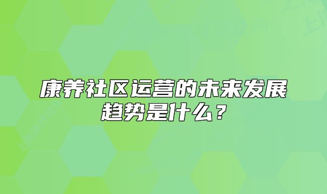 康養(yǎng)社區(qū)運(yùn)營(yíng)的未來(lái)發(fā)展趨勢(shì)是什么？
