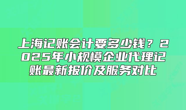 上海記賬會(huì)計(jì)要多少錢？2025年小規(guī)模企業(yè)代理記賬最新報(bào)價(jià)及服務(wù)對(duì)比