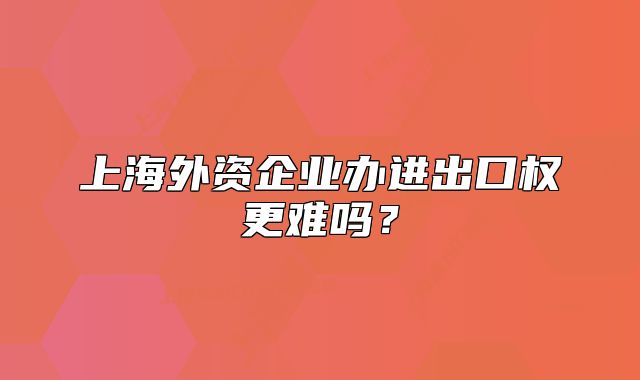上海外資企業(yè)辦進(jìn)出口權(quán)更難嗎？