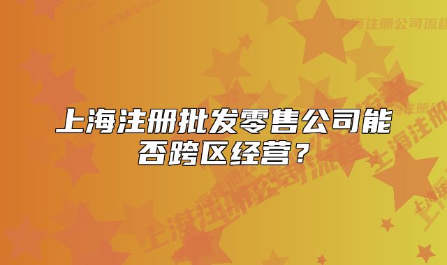 上海注冊(cè)批發(fā)零售公司能否跨區(qū)經(jīng)營(yíng)？