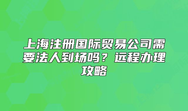 上海注冊(cè)國(guó)際貿(mào)易公司需要法人到場(chǎng)嗎？遠(yuǎn)程辦理攻略