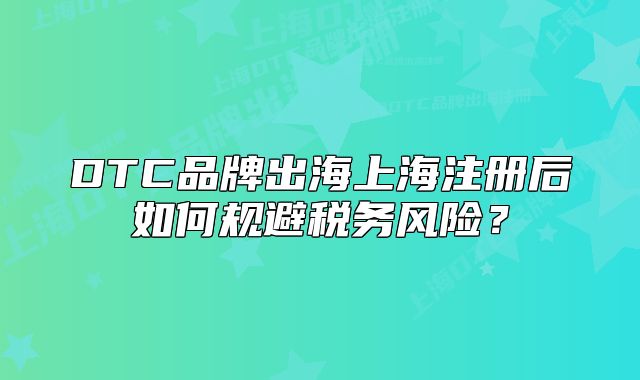 DTC品牌出海上海注冊(cè)后如何規(guī)避稅務(wù)風(fēng)險(xiǎn)？