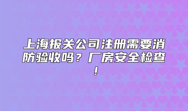 上海報關(guān)公司注冊需要消防驗收嗎？廠房安全檢查！