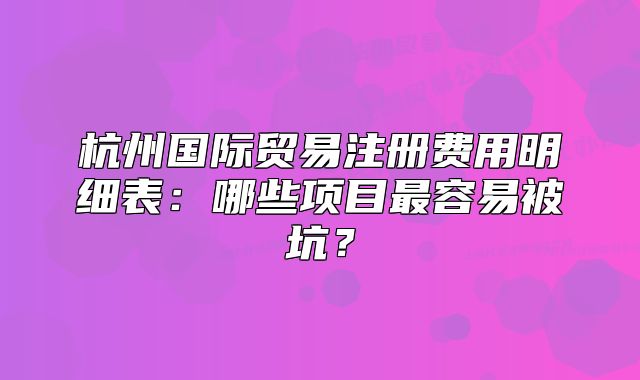 杭州國際貿(mào)易注冊費(fèi)用明細(xì)表：哪些項(xiàng)目最容易被坑？