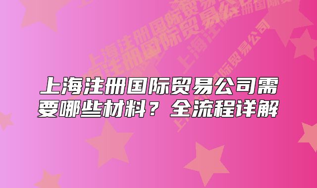 上海注冊國際貿(mào)易公司需要哪些材料？全流程詳解