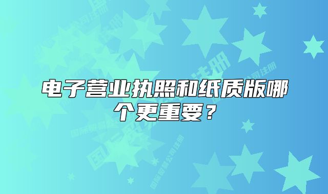 電子營業(yè)執(zhí)照和紙質(zhì)版哪個更重要？