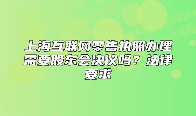 上?；ヂ?lián)網(wǎng)零售執(zhí)照辦理需要股東會(huì)決議嗎？法律要求