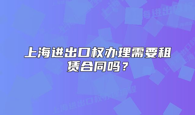 上海進出口權(quán)辦理需要租賃合同嗎?