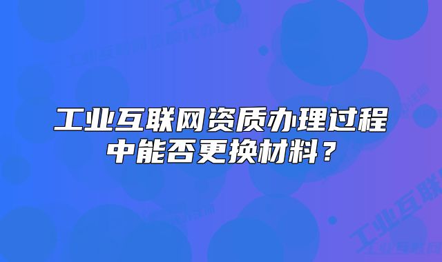 工業(yè)互聯(lián)網(wǎng)資質(zhì)辦理過程中能否更換材料？