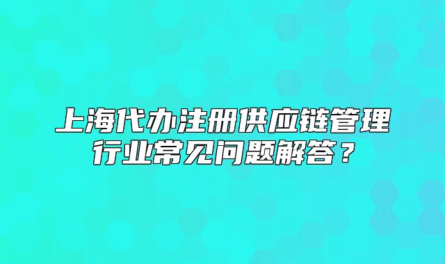 上海代辦注冊供應鏈管理行業(yè)常見問題解答？