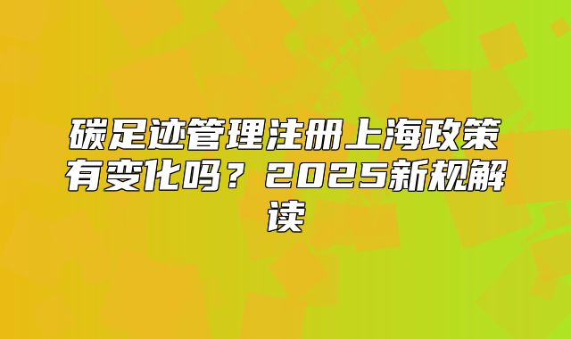 碳足跡管理注冊上海政策有變化嗎？2025新規(guī)解讀