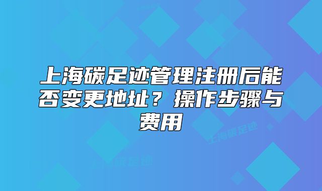上海碳足跡管理注冊(cè)后能否變更地址？操作步驟與費(fèi)用