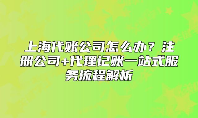 上海代賬公司怎么辦？注冊(cè)公司+代理記賬一站式服務(wù)流程解析