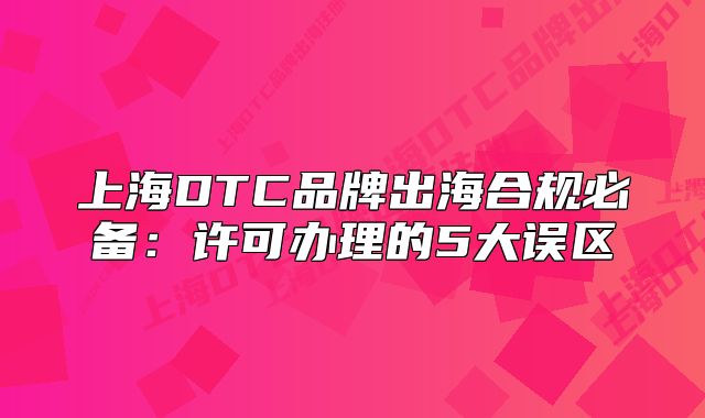 上海DTC品牌出海合規(guī)必備：許可辦理的5大誤區(qū)