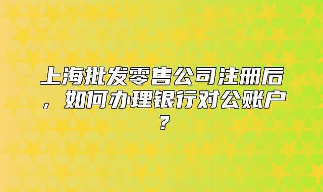 上海批發(fā)零售公司注冊(cè)后，如何辦理銀行對(duì)公賬戶？