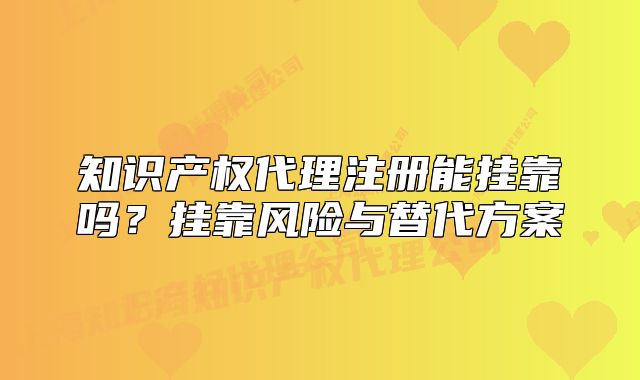 知識產(chǎn)權(quán)代理注冊能掛靠嗎？掛靠風(fēng)險與替代方案