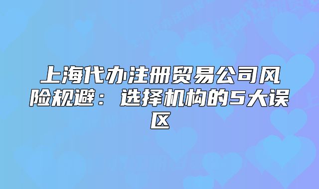 上海代辦注冊(cè)貿(mào)易公司風(fēng)險(xiǎn)規(guī)避：選擇機(jī)構(gòu)的5大誤區(qū)