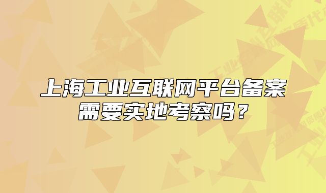 上海工業(yè)互聯(lián)網(wǎng)平臺(tái)備案需要實(shí)地考察嗎？