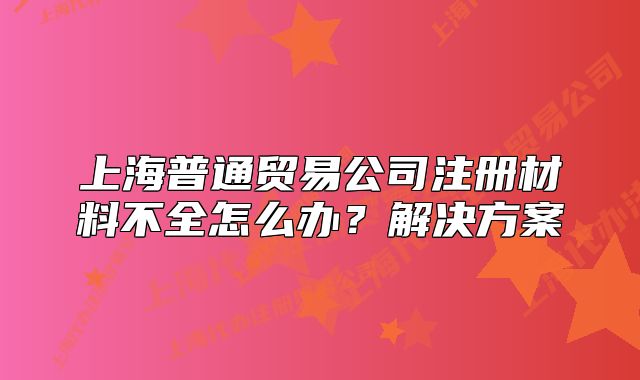 上海普通貿(mào)易公司注冊(cè)材料不全怎么辦？解決方案