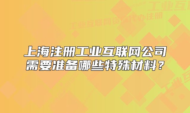 上海注冊工業(yè)互聯(lián)網(wǎng)公司需要準備哪些特殊材料？