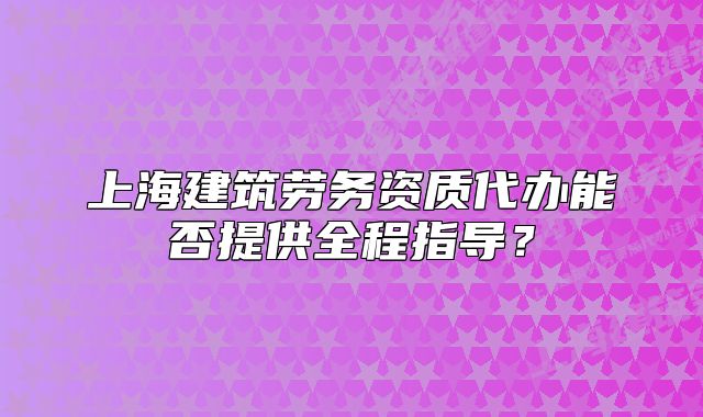 上海建筑勞務(wù)資質(zhì)代辦能否提供全程指導(dǎo)？