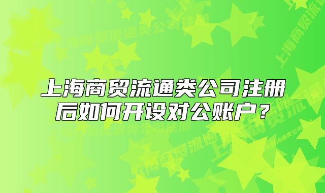 上海商貿(mào)流通類公司注冊(cè)后如何開設(shè)對(duì)公賬戶？