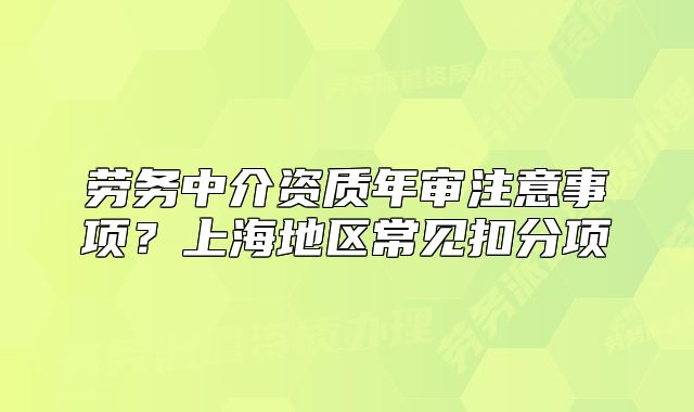 勞務(wù)中介資質(zhì)年審注意事項(xiàng)？上海地區(qū)常見(jiàn)扣分項(xiàng)