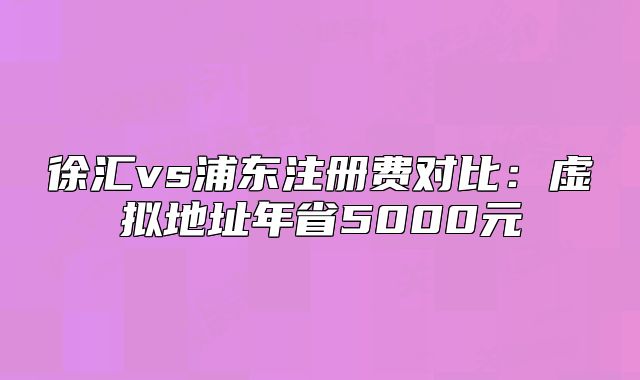 徐匯vs浦東注冊(cè)費(fèi)對(duì)比：虛擬地址年省5000元