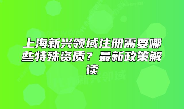 上海新興領(lǐng)域注冊需要哪些特殊資質(zhì)？最新政策解讀