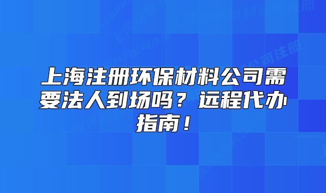 上海注冊(cè)環(huán)保材料公司需要法人到場(chǎng)嗎？遠(yuǎn)程代辦指南！