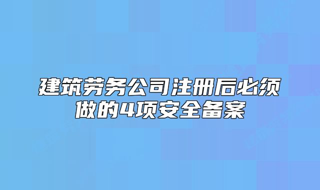 建筑勞務公司注冊后必須做的4項安全備案