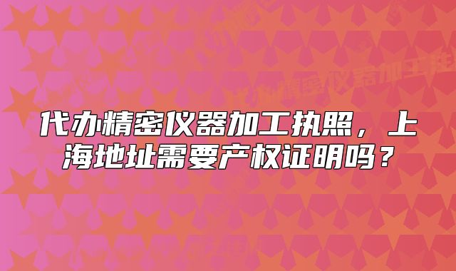 代辦精密儀器加工執(zhí)照，上海地址需要產(chǎn)權(quán)證明嗎？