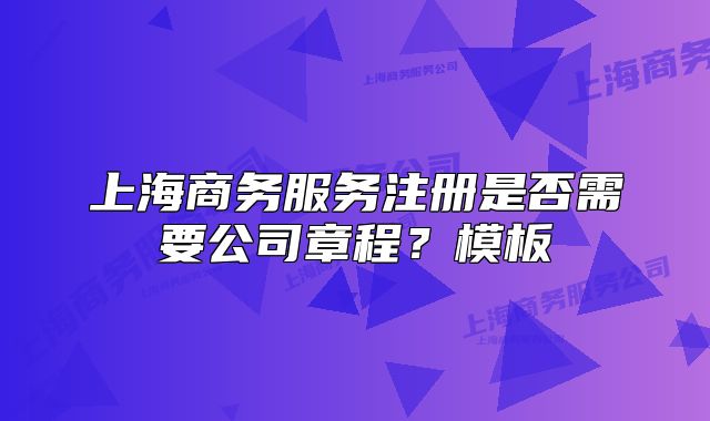 上海商務服務注冊是否需要公司章程？模板