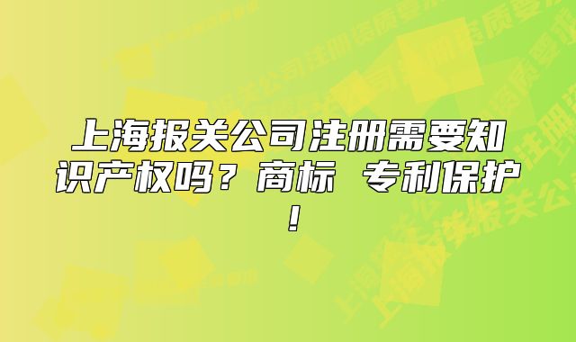 上海報關公司注冊需要知識產(chǎn)權嗎？商標 專利保護！