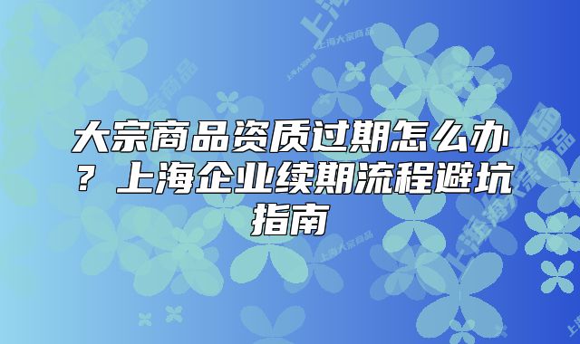 大宗商品資質(zhì)過(guò)期怎么辦？上海企業(yè)續(xù)期流程避坑指南