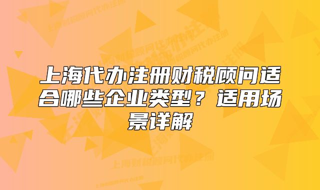 上海代辦注冊財稅顧問適合哪些企業(yè)類型？適用場景詳解
