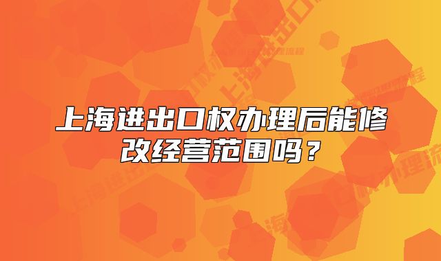 上海進(jìn)出口權(quán)辦理后能修改經(jīng)營范圍嗎？
