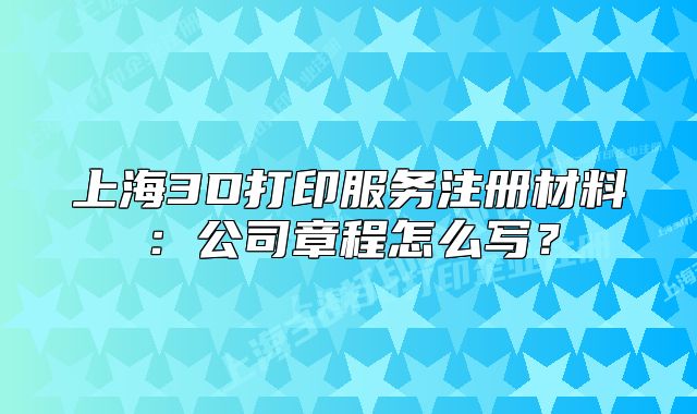 上海3D打印服務(wù)注冊(cè)材料：公司章程怎么寫(xiě)？