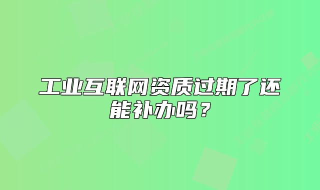 工業(yè)互聯(lián)網(wǎng)資質(zhì)過期了還能補辦嗎？