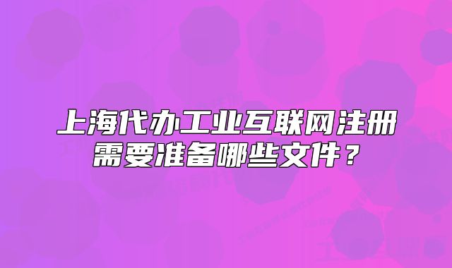 上海代辦工業(yè)互聯(lián)網(wǎng)注冊(cè)需要準(zhǔn)備哪些文件？