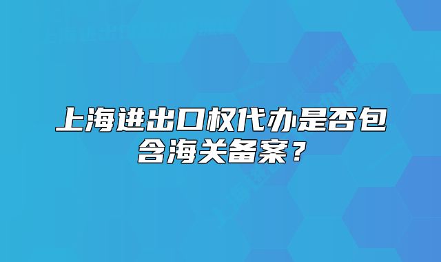 上海進(jìn)出口權(quán)代辦是否包含海關(guān)備案？