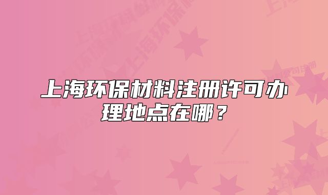 上海環(huán)保材料注冊許可辦理地點(diǎn)在哪？