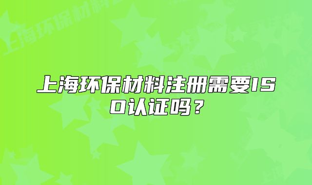 上海環(huán)保材料注冊需要ISO認證嗎？