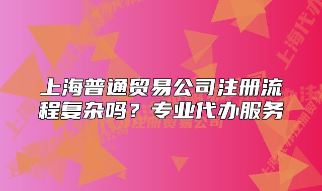 上海普通貿易公司注冊流程復雜嗎？專業(yè)代辦服務
