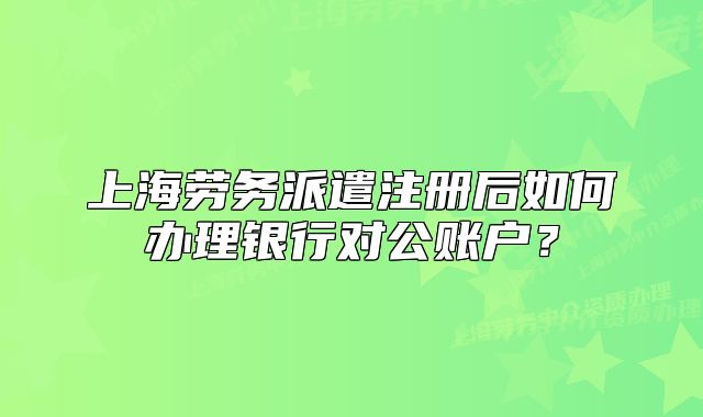 上海勞務(wù)派遣注冊后如何辦理銀行對公賬戶？